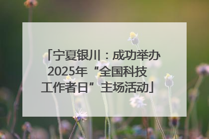 宁夏银川：成功举办2025年“全国科技工作者日”主场活动