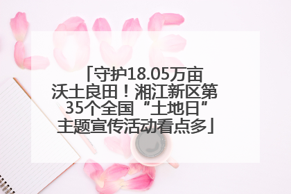 守护18.05万亩沃土良田！湘江新区第35个全国“土地日”主题宣传活动看点多