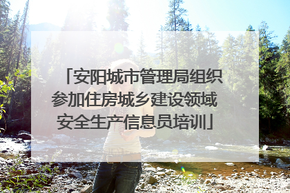 安阳城市管理局组织参加住房城乡建设领域安全生产信息员培训