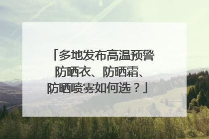 多地发布高温预警 防晒衣、防晒霜、防晒喷雾如何选？