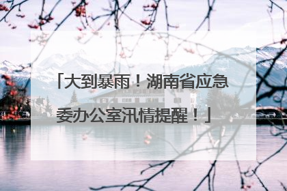 大到暴雨！湖南省应急委办公室汛情提醒！