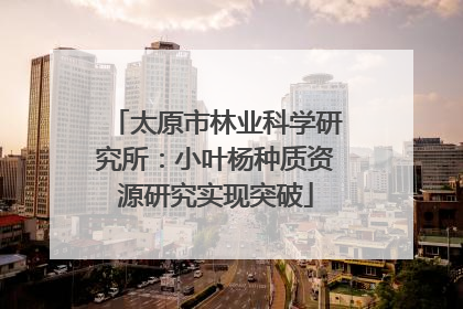 太原市林业科学研究所：小叶杨种质资源研究实现突破
