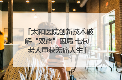 太和医院创新技术破解“双痛”困局 七旬老人重获无痛人生