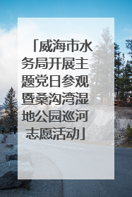 威海市水务局开展主题党日参观暨桑沟湾湿地公园巡河志愿活动