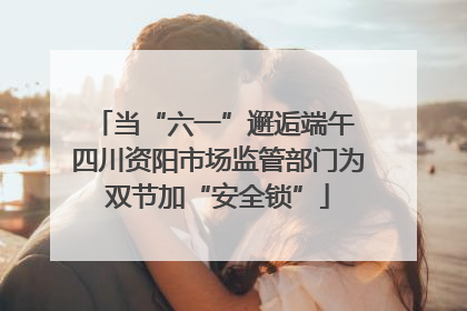 当“六一”邂逅端午 四川资阳市场监管部门为双节加“安全锁”