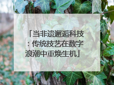 当非遗邂逅科技：传统技艺在数字浪潮中重焕生机