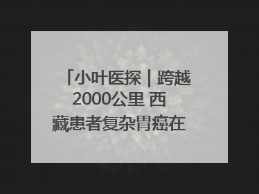 小叶医探｜跨越2000公里 西藏患者复杂胃癌在安徽获救治