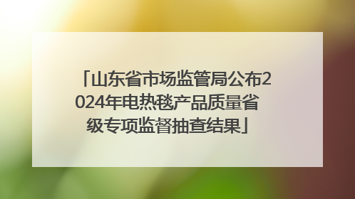 山东省市场监管局公布2024年电热毯产品质量省级专项监督抽查结果