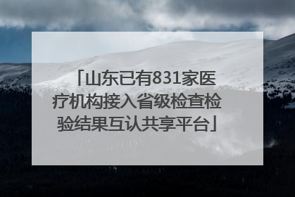 山东已有831家医疗机构接入省级检查检验结果互认共享平台