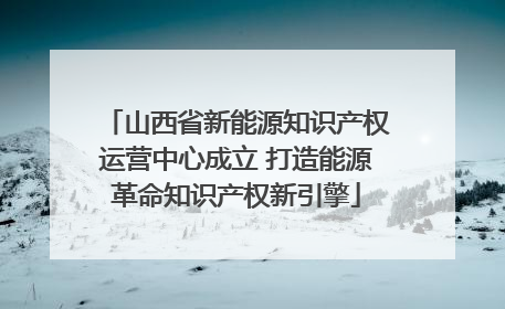 山西省新能源知识产权运营中心成立 打造能源革命知识产权新引擎