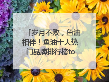 岁月不败，鱼油相伴！鱼油十大热门品牌排行榜top10曝光