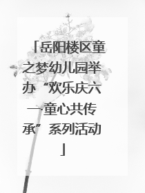 岳阳楼区童之梦幼儿园举办“欢乐庆六一·童心共传承”系列活动