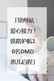常州站：爱心接力！铁路护航10名DMD患儿启程