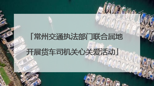 常州交通执法部门联合属地开展货车司机关心关爱活动
