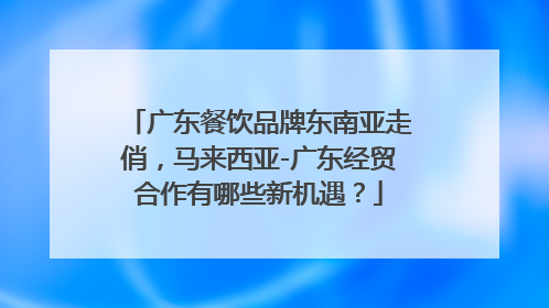 广东餐饮品牌东南亚走俏，马来西亚-广东经贸合作有哪些新机遇？