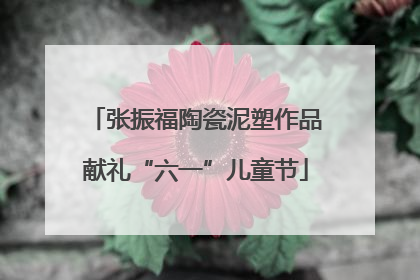 张振福陶瓷泥塑作品献礼“六一”儿童节