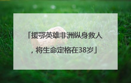 援鄂英雄非洲纵身救人，将生命定格在38岁
