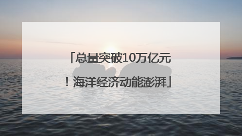 总量突破10万亿元！海洋经济动能澎湃