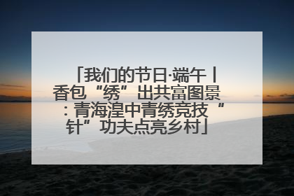 我们的节日·端午丨香包“绣”出共富图景：青海湟中青绣竞技“针”功夫点亮乡村