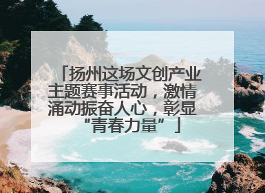 扬州这场文创产业主题赛事活动，激情涌动振奋人心，彰显“青春力量”