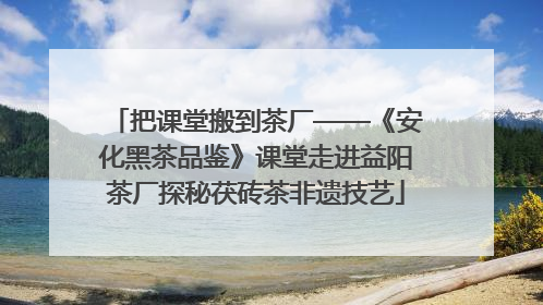 把课堂搬到茶厂——《安化黑茶品鉴》课堂走进益阳茶厂探秘茯砖茶非遗技艺