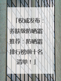 权威发布：养肤级防晒霜推荐：防晒霜排行榜前十名清单！
