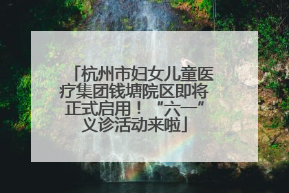 杭州市妇女儿童医疗集团钱塘院区即将正式启用！“六一”义诊活动来啦