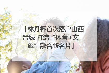 林丹杯首次落户山西晋城 打造“体育+文旅”融合新名片