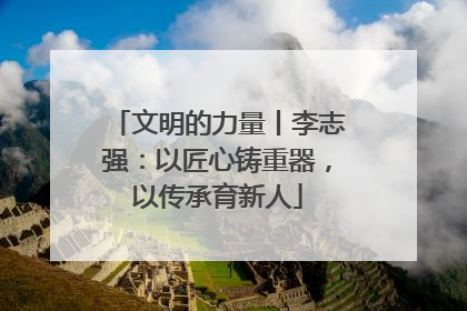 文明的力量丨李志强：以匠心铸重器，以传承育新人