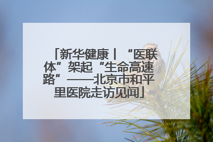 新华健康丨“医联体”架起“生命高速路”——北京市和平里医院走访见闻