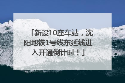 新设10座车站，沈阳地铁1号线东延线进入开通倒计时！