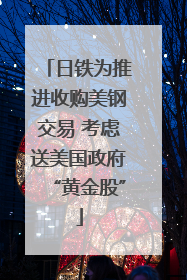 日铁为推进收购美钢交易 考虑送美国政府“黄金股”