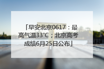 早安北京0617：最高气温33℃；北京高考成绩6月25日公布