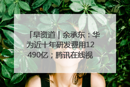 早资道｜余承东：华为近十年研发费用12490亿；腾讯在线视频重大组织调整