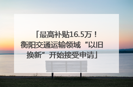 最高补贴16.5万！衡阳交通运输领域“以旧换新”开始接受申请