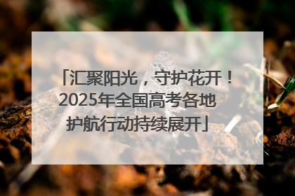 汇聚阳光，守护花开！2025年全国高考各地护航行动持续展开