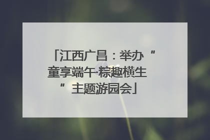 江西广昌：举办“童享端午·粽趣横生”主题游园会