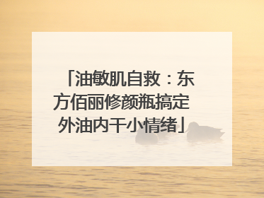 油敏肌自救：东方佰丽修颜瓶搞定外油内干小情绪