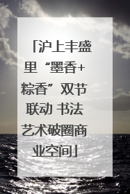 沪上丰盛里“墨香+粽香”双节联动 书法艺术破圈商业空间