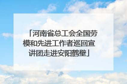 河南省总工会全国劳模和先进工作者巡回宣讲团走进安阳鹤壁