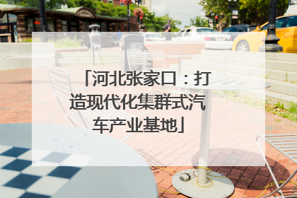 河北张家口：打造现代化集群式汽车产业基地