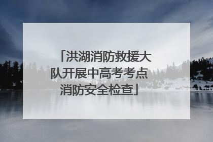洪湖消防救援大队开展中高考考点消防安全检查