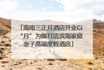 海南三正月酒店开业以“月”为媒打造滨海家庭亲子高端度假酒店