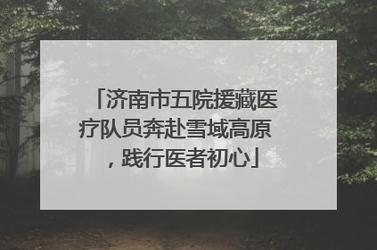 济南市五院援藏医疗队员奔赴雪域高原，践行医者初心