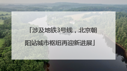 涉及地铁3号线，北京朝阳站城市枢纽再迎新进展