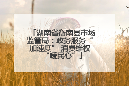 湖南省衡南县市场监管局：政务服务“加速度” 消费维权“暖民心”