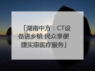 湖南中方：CT设备进乡镇 民众享便捷实惠医疗服务