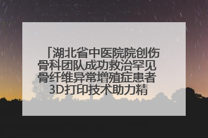 湖北省中医院院创伤骨科团队成功救治罕见骨纤维异常增殖症患者 3D打印技术助力精准矫形手术