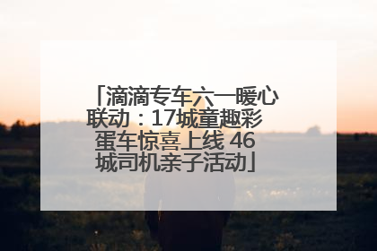 滴滴专车六一暖心联动：17城童趣彩蛋车惊喜上线 46城司机亲子活动