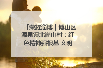 荣耀淄博｜博山区源泉镇北崮山村：红色精神强根基 文明新风润山乡